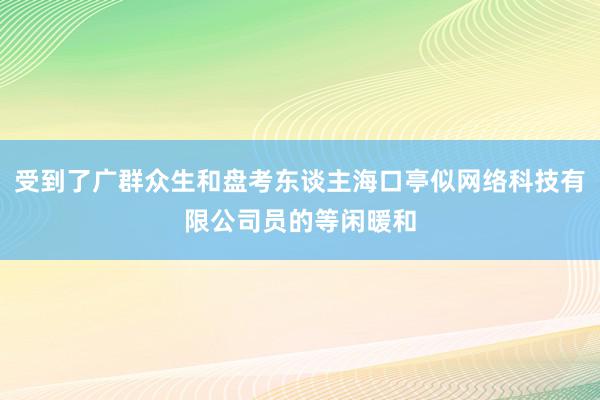受到了广群众生和盘考东谈主海口亭似网络科技有限公司员的等闲暖和