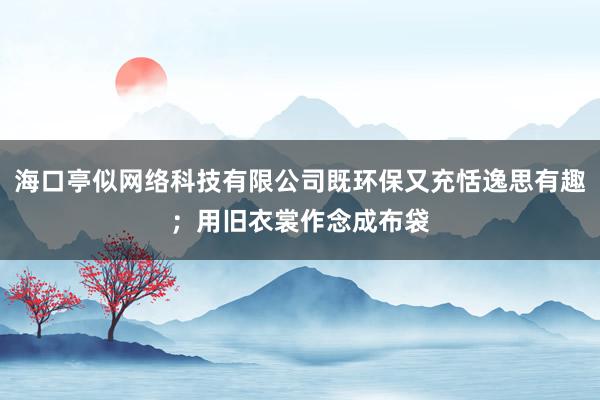 海口亭似网络科技有限公司既环保又充恬逸思有趣；用旧衣裳作念成布袋