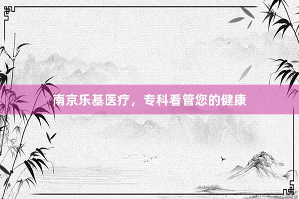 南京乐基医疗，专科看管您的健康